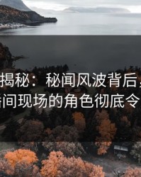 17c深度揭秘：秘闻风波背后，圈内人在直播间现场的角色彻底令人意外