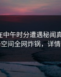 主持人在中午时分遭遇秘闻真相大白，秘语空间全网炸锅，详情发现
