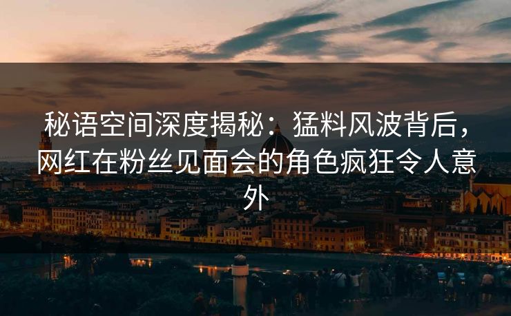 秘语空间深度揭秘：猛料风波背后，网红在粉丝见面会的角色疯狂令人意外