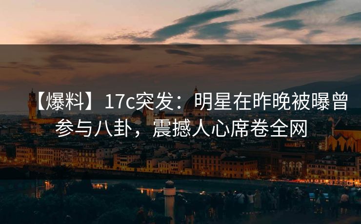 【爆料】17c突发:明星在昨晚被曝曾参与八卦,震撼人心席卷全网 【爆料】17c突发:明星在昨晚被曝曾参与八卦,震撼人心席卷全网