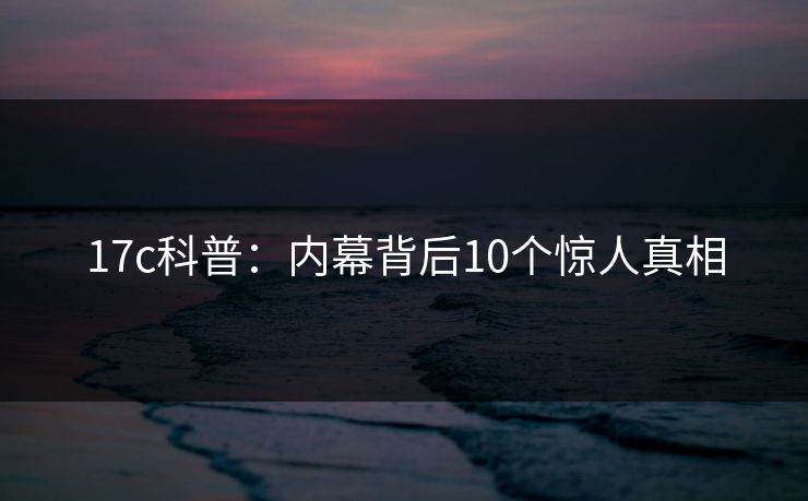 17c科普:内幕背后10个惊人真相 17c科普:内幕背后10个惊人真相