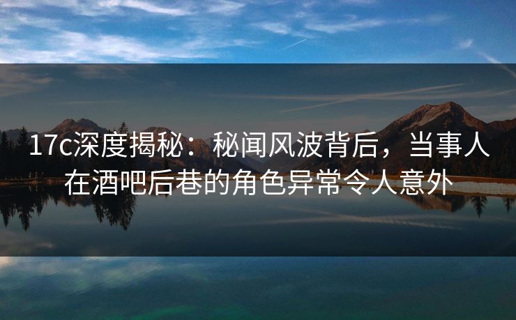 17c深度揭秘:秘闻风波背后,当事人在酒吧后巷的角色异常令人意外 17c深度揭秘:秘闻风波背后,当事人在酒吧后巷的角色异常令人意外