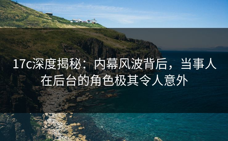 17c深度揭秘:内幕风波背后,当事人在后台的角色极其令人意外 17c深度揭秘:内幕风波背后,当事人在后台的角色极其令人意外