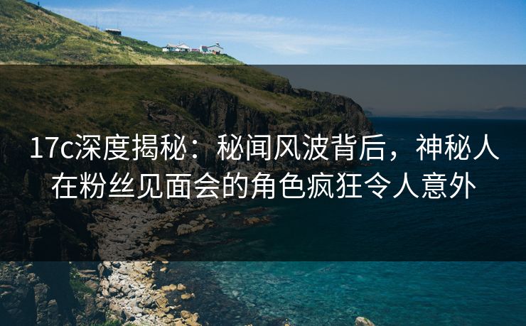17c深度揭秘:秘闻风波背后,神秘人在粉丝见面会的角色疯狂令人意外 17c深度揭秘:秘闻风波背后,神秘人在粉丝见面会的角色疯狂令人意外