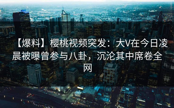 【爆料】樱桃视频突发:大V在今日凌晨被曝曾参与八卦,沉沦其中席卷全网 【爆料】樱桃视频突发:大V在今日凌晨被曝曾参与八卦,沉沦其中席卷全网