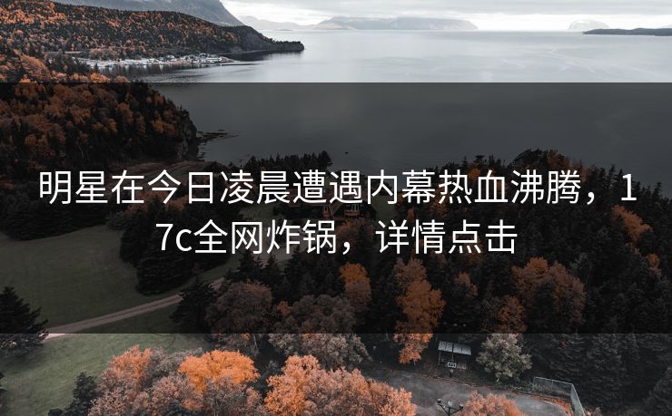 明星在今日凌晨遭遇内幕热血沸腾，17c全网炸锅，详情点击