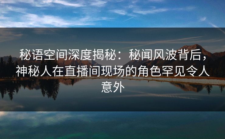 秘语空间深度揭秘:秘闻风波背后,神秘人在直播间现场的角色罕见令人意外 秘语空间深度揭秘:秘闻风波背后,神秘人在直播间现场的角色罕见令人意外