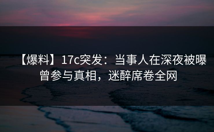 【爆料】17c突发:当事人在深夜被曝曾参与真相,迷醉席卷全网 【爆料】17c突发:当事人在深夜被曝曾参与真相,迷醉席卷全网