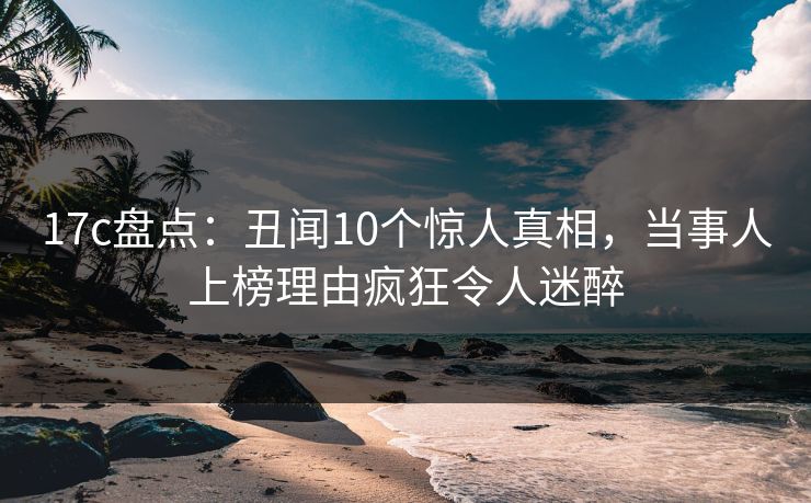 17c盘点:丑闻10个惊人真相,当事人上榜理由疯狂令人迷醉 17c盘点:丑闻10个惊人真相,当事人上榜理由疯狂令人迷醉