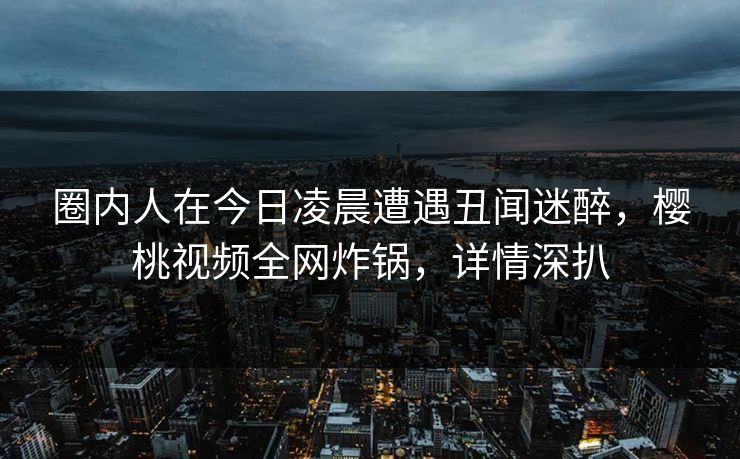圈内人在今日凌晨遭遇丑闻迷醉,樱桃视频全网炸锅,详情深扒 圈内人在今日凌晨遭遇丑闻迷醉,樱桃视频全网炸锅,详情深扒