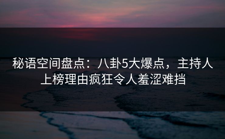 秘语空间盘点：八卦5大爆点，主持人上榜理由疯狂令人羞涩难挡