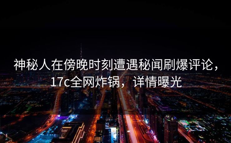 神秘人在傍晚时刻遭遇秘闻刷爆评论，17c全网炸锅，详情曝光