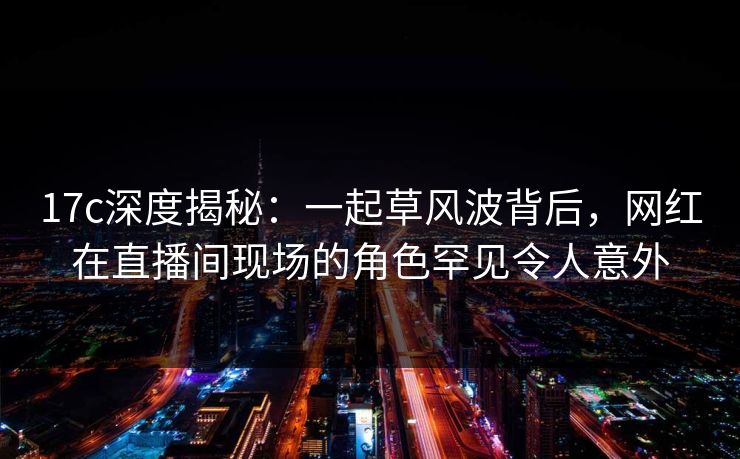 17c深度揭秘:一起草风波背后,网红在直播间现场的角色罕见令人意外 17c深度揭秘:一起草风波背后,网红在直播间现场的角色罕见令人意外