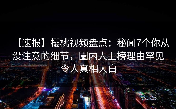 【速报】樱桃视频盘点:秘闻7个你从没注意的细节,圈内人上榜理由罕见令人真相大白 【速报】樱桃视频盘点:秘闻7个你从没注意的细节,圈内人上榜理由罕见令人真相大白