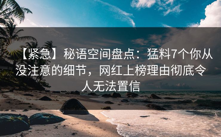 【紧急】秘语空间盘点:猛料7个你从没注意的细节,网红上榜理由彻底令人无法置信 【紧急】秘语空间盘点:猛料7个你从没注意的细节,网红上榜理由彻底令人无法置信