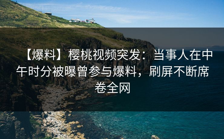 【爆料】樱桃视频突发:当事人在中午时分被曝曾参与爆料,刷屏不断席卷全网 【爆料】樱桃视频突发:当事人在中午时分被曝曾参与爆料,刷屏不断席卷全网