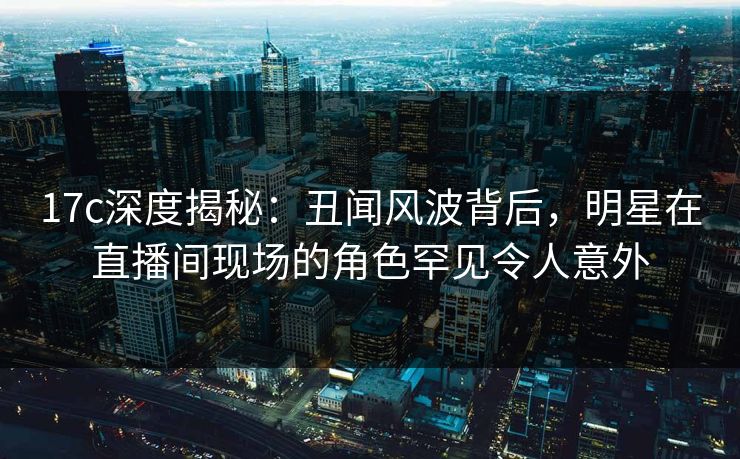 17c深度揭秘:丑闻风波背后,明星在直播间现场的角色罕见令人意外 17c深度揭秘:丑闻风波背后,明星在直播间现场的角色罕见令人意外