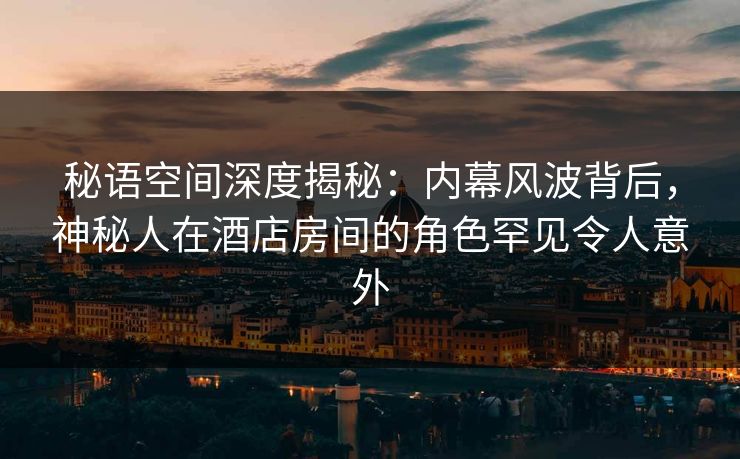 秘语空间深度揭秘:内幕风波背后,神秘人在酒店房间的角色罕见令人意外 秘语空间深度揭秘:内幕风波背后,神秘人在酒店房间的角色罕见令人意外