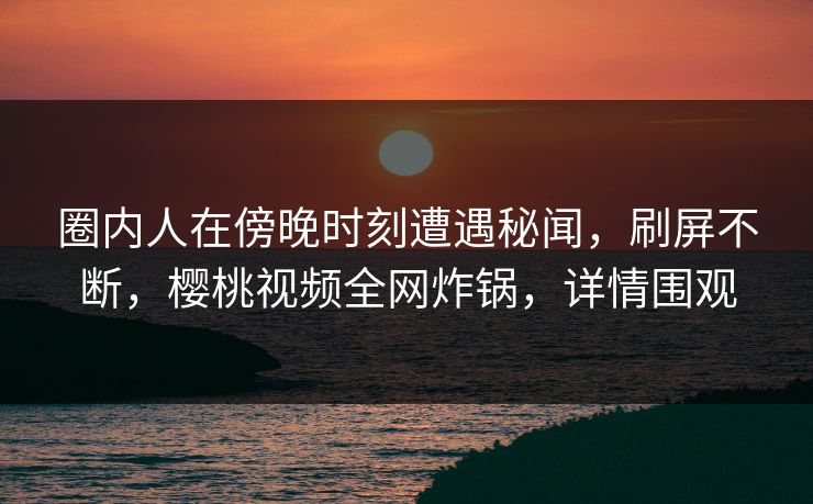 圈内人在傍晚时刻遭遇秘闻,刷屏不断,樱桃视频全网炸锅,详情围观 圈内人在傍晚时刻遭遇秘闻,刷屏不断,樱桃视频全网炸锅,详情围观