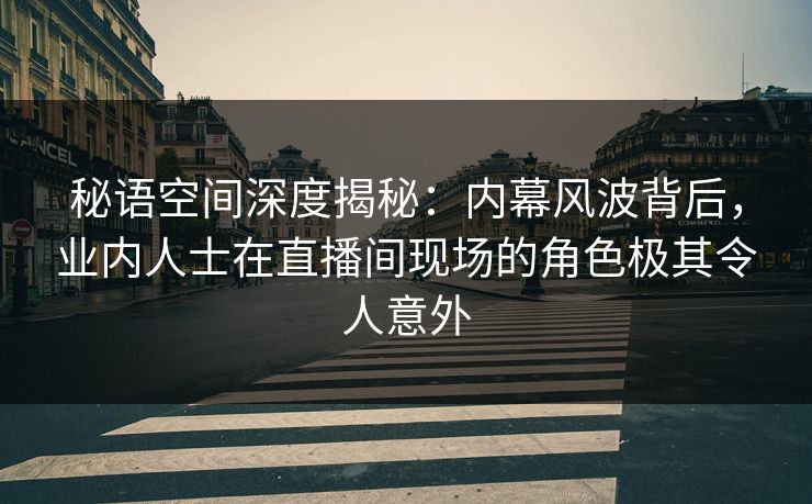 秘语空间深度揭秘:内幕风波背后,业内人士在直播间现场的角色极其令人意外 秘语空间深度揭秘:内幕风波背后,业内人士在直播间现场的角色极其令人意外