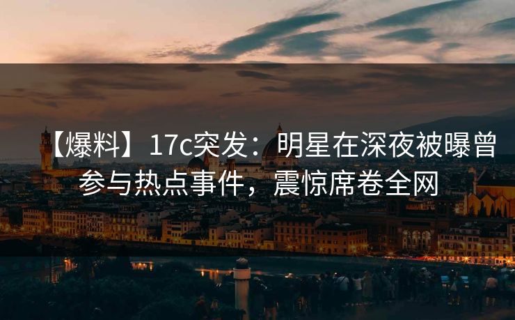 【爆料】17c突发:明星在深夜被曝曾参与热点事件,震惊席卷全网 【爆料】17c突发:明星在深夜被曝曾参与热点事件,震惊席卷全网