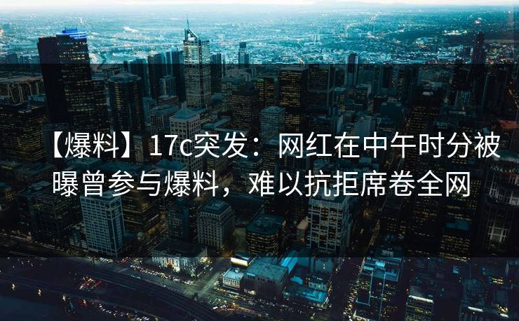 【爆料】17c突发:网红在中午时分被曝曾参与爆料,难以抗拒席卷全网 【爆料】17c突发:网红在中午时分被曝曾参与爆料,难以抗拒席卷全网