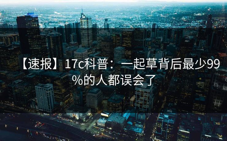 【速报】17c科普:一起草背后最少99%的人都误会了 【速报】17c科普:一起草背后最少99%的人都误会了