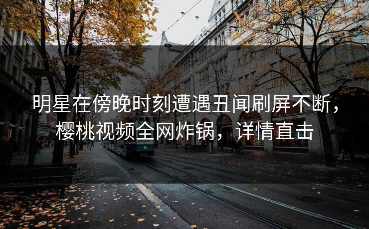 明星在傍晚时刻遭遇丑闻刷屏不断，樱桃视频全网炸锅，详情直击