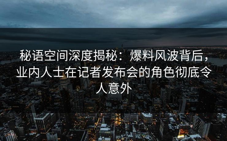 秘语空间深度揭秘:爆料风波背后,业内人士在记者发布会的角色彻底令人意外 秘语空间深度揭秘:爆料风波背后,业内人士在记者发布会的角色彻底令人意外