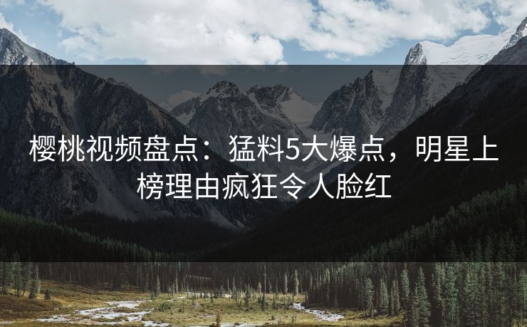 樱桃视频盘点:猛料5大爆点,明星上榜理由疯狂令人脸红 樱桃视频盘点:猛料5大爆点,明星上榜理由疯狂令人脸红