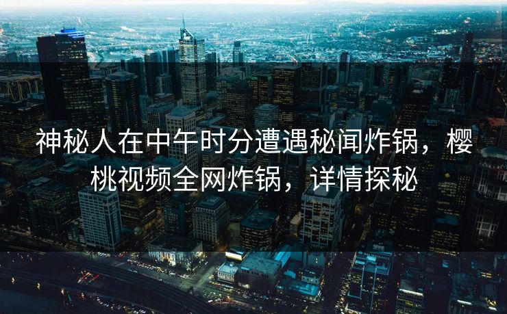 神秘人在中午时分遭遇秘闻炸锅,樱桃视频全网炸锅,详情探秘 神秘人在中午时分遭遇秘闻炸锅,樱桃视频全网炸锅,详情探秘
