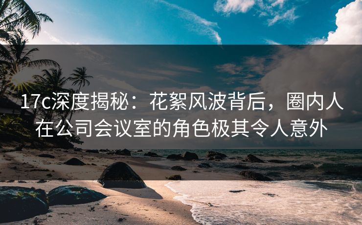 17c深度揭秘:花絮风波背后,圈内人在公司会议室的角色极其令人意外 17c深度揭秘:花絮风波背后,圈内人在公司会议室的角色极其令人意外