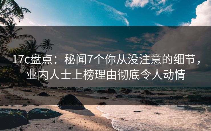 17c盘点：秘闻7个你从没注意的细节，业内人士上榜理由彻底令人动情