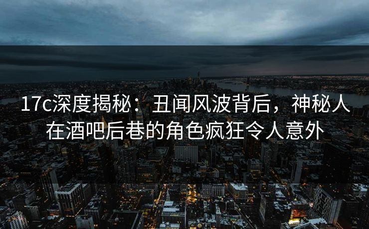17c深度揭秘:丑闻风波背后,神秘人在酒吧后巷的角色疯狂令人意外 17c深度揭秘:丑闻风波背后,神秘人在酒吧后巷的角色疯狂令人意外