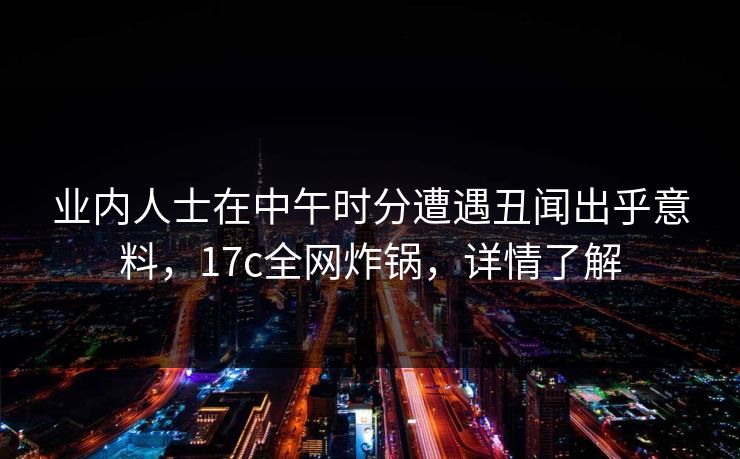 业内人士在中午时分遭遇丑闻出乎意料，17c全网炸锅，详情了解