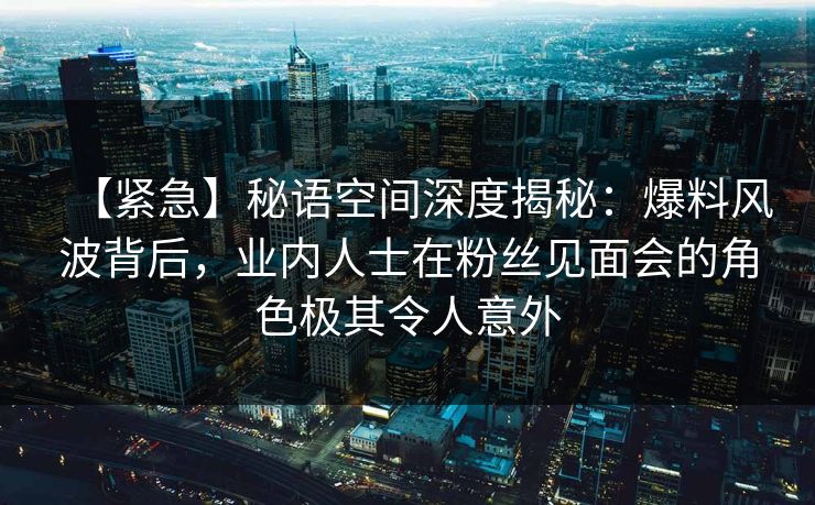【紧急】秘语空间深度揭秘:爆料风波背后,业内人士在粉丝见面会的角色极其令人意外 【紧急】秘语空间深度揭秘:爆料风波背后,业内人士在粉丝见面会的角色极其令人意外