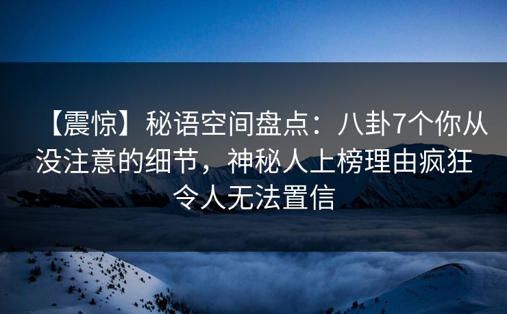 【震惊】秘语空间盘点:八卦7个你从没注意的细节,神秘人上榜理由疯狂令人无法置信 【震惊】秘语空间盘点:八卦7个你从没注意的细节,神秘人上榜理由疯狂令人无法置信