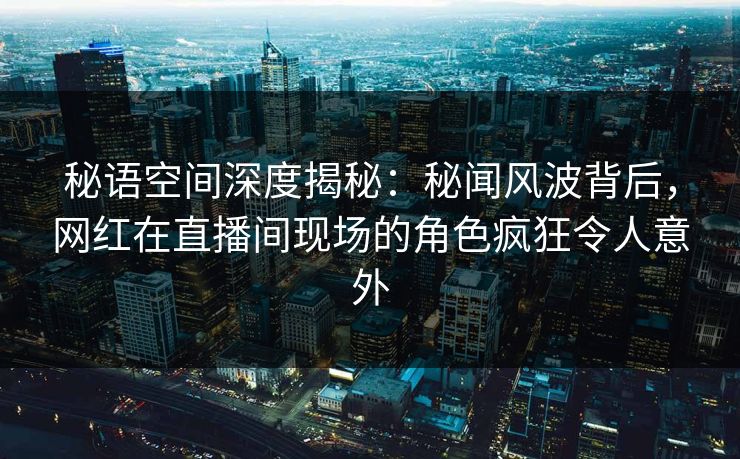 秘语空间深度揭秘:秘闻风波背后,网红在直播间现场的角色疯狂令人意外 秘语空间深度揭秘:秘闻风波背后,网红在直播间现场的角色疯狂令人意外