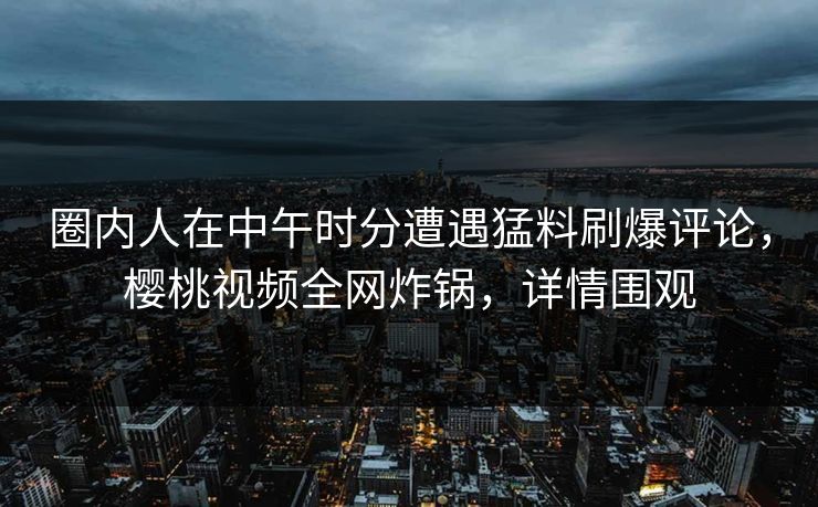 圈内人在中午时分遭遇猛料刷爆评论，樱桃视频全网炸锅，详情围观