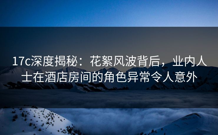 17c深度揭秘:花絮风波背后,业内人士在酒店房间的角色异常令人意外 17c深度揭秘:花絮风波背后,业内人士在酒店房间的角色异常令人意外