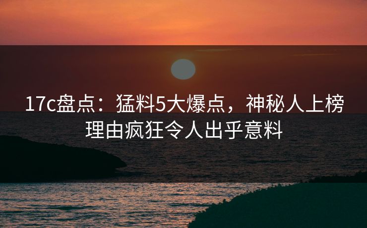 17c盘点:猛料5大爆点,神秘人上榜理由疯狂令人出乎意料 17c盘点:猛料5大爆点,神秘人上榜理由疯狂令人出乎意料