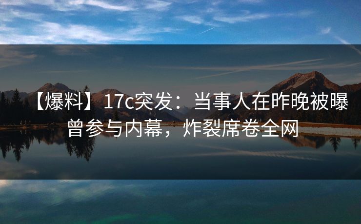 【爆料】17c突发:当事人在昨晚被曝曾参与内幕,炸裂席卷全网 【爆料】17c突发:当事人在昨晚被曝曾参与内幕,炸裂席卷全网