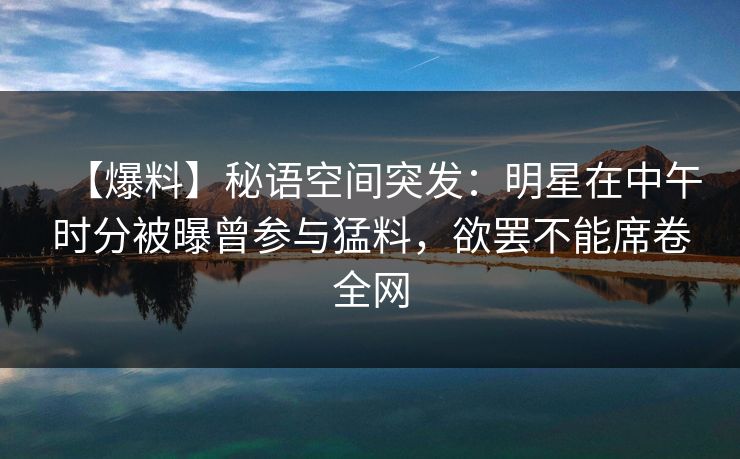 【爆料】秘语空间突发:明星在中午时分被曝曾参与猛料,欲罢不能席卷全网 【爆料】秘语空间突发:明星在中午时分被曝曾参与猛料,欲罢不能席卷全网