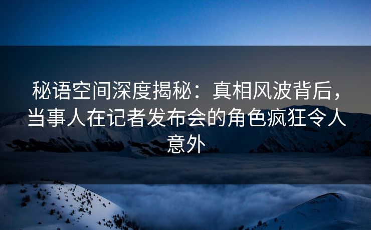 秘语空间深度揭秘:真相风波背后,当事人在记者发布会的角色疯狂令人意外 秘语空间深度揭秘:真相风波背后,当事人在记者发布会的角色疯狂令人意外