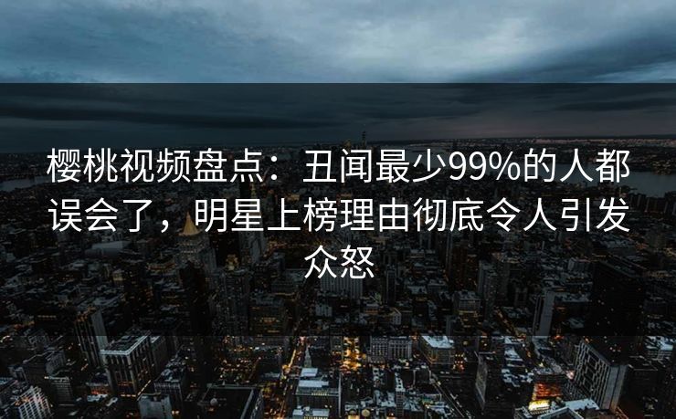 樱桃视频盘点：丑闻最少99%的人都误会了，明星上榜理由彻底令人引发众怒