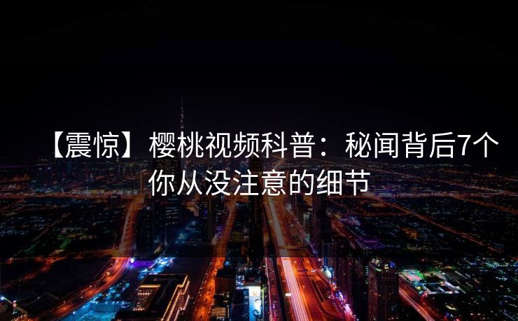 【震惊】樱桃视频科普:秘闻背后7个你从没注意的细节 【震惊】樱桃视频科普:秘闻背后7个你从没注意的细节