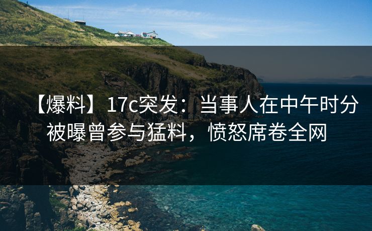 【爆料】17c突发:当事人在中午时分被曝曾参与猛料,愤怒席卷全网 【爆料】17c突发:当事人在中午时分被曝曾参与猛料,愤怒席卷全网