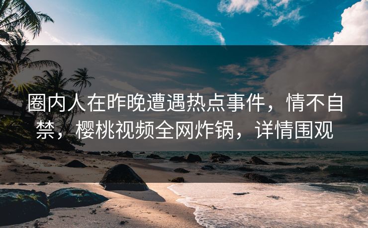 圈内人在昨晚遭遇热点事件,情不自禁,樱桃视频全网炸锅,详情围观 圈内人在昨晚遭遇热点事件,情不自禁,樱桃视频全网炸锅,详情围观