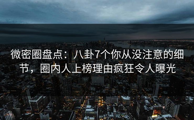 微密圈盘点：八卦7个你从没注意的细节，圈内人上榜理由疯狂令人曝光