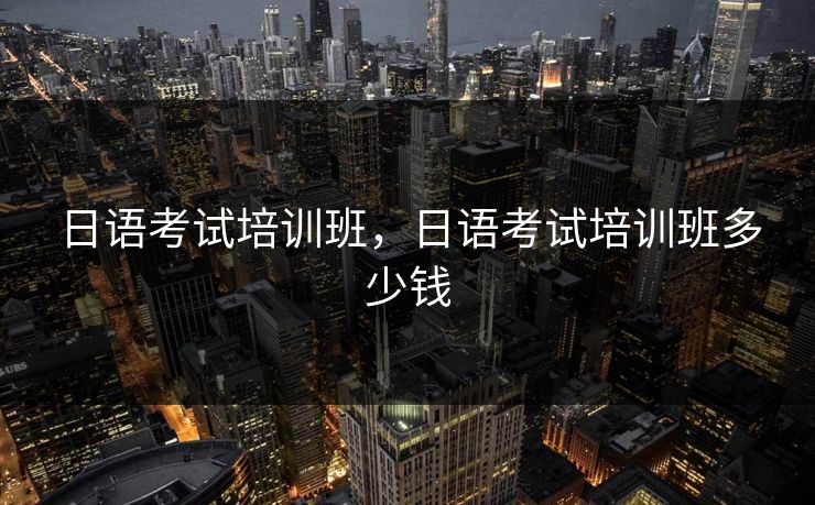 日语考试培训班,日语考试培训班多少钱 日语考试培训班,日语考试培训班多少钱